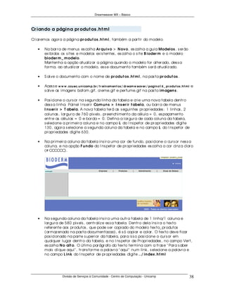 Dreamweaver MX – Básico




Cr ian do a págin a pr odu t os .h t m l

Cr iar emos agor a a página pr odu t os .h t m l, também a par tir do modelo.

   •   Na bar r a de menus es colha Ar qu ivo > N ovo, es colha a guia Modelos , s er ão
       ex ibidos os s ites e modelos ex is tentes , es colha o s ite B ioder m e o modelo
       bioder m _ m odelo.
       Mantenha a opção atualiz ar a página quando o modelo for alter ado, des s a
       for ma, ao atualiz ar o modelo, es s e documento também s er á atualiz ado.

   •   S alve o documento com o nome de pr odu t os .h t m l, na pas ta pr odu t os .

   •   Aces s e w w w .ccu ec.u n i cam p.br / t r ei n am en t os / dr eam w eaver / pagi n a1 6 _ pr odu t os .h t m l e
       s alve as imagens batom.gif, cr eme.gif e per fume.gif na pas ta im agen s .

   •   Pos icione o cur s or na s egunda linha da tabela e cr ie uma nova tabela dentr o
       des s a linha: Painel I ns er ir Com u n s > I n s er ir t abela, ou bar r a de menus
       I n s er ir > T abela. A nova tabela ter á as s eguintes pr opr iedades : 1 linhas , 2
       colunas , lar gur a de 760 pix els , pr eenchimento da célula = 0, es paçamento
       entr e as células = 0 e bor da = 0. Defina a lar gur a de cada coluna da tabela,
       s elecione a pr imeir a coluna e no campo L do I ns petor de pr opr iedades digite
       130, agor a s elecione a s egunda coluna da tabela e no campo L do I ns petor de
       pr opr iedades digite 630.

   •   Na pr imeir a coluna da tabela ins ir a uma cor de fundo, pos icione o cur s or nes s a
       coluna, e na opção F u n do do I ns petor de pr opr iedades es colha a cor cinz a clar o
       (# CCCCCC).




   •   Na s egunda coluna da tabela ins ir a uma outr a tabela de 1 linha/1 coluna e
       lar gur a de 580 pix els , centr aliz e es s a tabela. Dentr o dela ins ir a o tex to
       r efer ente aos pr odutos , que pode s er copiado do modelo tex to_ pr odutos
       (ar maz enado na pas ta documentacao), é s ó copiar e colar . O tex to deve ficar
       pos icionado na par te s uper ior da tabela, par a is s o pos icione o cur s or em
       qualquer lugar dentr o da tabela, e no I ns petor de Pr opr iedades , no campo Ver t,
       es colha N o alt o. O útimo par ágr afo do tex to ter mina com a fr as e " Par a s aber
       mais clique aqui" , tr ans for me a palavr a " aqui" num link, s elecione a palavr a e
       no campo L in k do I ns petor de pr opr iedades digite ../ in dex .h t m l




                    Divisão de Serviços à Comunidade - Centro de Computação - Unicamp                                  38
 