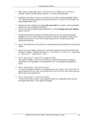 Dreamweaver MX – Básico



•   Após copiar a des cr ição, pule 1 linha e ins ir a uma tabela com 3 linhas e 2
    colunas , lar gur a de 540 pix els e bor da = 0. Deix e- a centr aliz ada.

•   S elecione a pr imeir a coluna e no campo L do I ns petor de pr opr iedades digite
    140, agor a s elecione a s egunda coluna da tabela e no campo L do I ns petor de
    pr opr iedades digite 400.

•   S elecione toda a tabela e no campo Cor de f u n do do I ns petor de pr opr iedades
    defina a cor cinz a (código # CCCCCC)
•   Ainda com toda a tabela s elecionada alter e o campo E s paço en t r e as célu las
    par a o valor 2 .

•   S elecione s omente as células da tabela e alter e a cor de fundo par a br anco
    (código # FFFFFF). Par a s elecionar s omente as células da tabela, s elecione as
    células da pr imeir a linha e com o botão es quer do do moude pr es s ionado
    s elecione as demais

•   Como r es ultado dis s o s er á cr iada uma es pécie de bor da s epar ando as células da
    tabela

•   Agor a ins ir a as imagens batom.gif, cr eme.gif e per fume.gif (que s e encontr am
    na pas ta imagens ) r es pectivamente na 1ª coluna da 1ª linha, na 1ª coluna da
    2ª linha e na 1ª coluna da 3ª linha

•   Na 2ª coluna da 1ª linha ins ir a o s eguinte tex to:
    " Os batons B ioder m fix am por mais tempo, dis pens ando aqueles r etoques
    fr equentes na maquiagem. Es tão dis poníveis em uma gr ande var iedade de
    cor es ."

•   Na 2ª coluna da 2ª linha ins ir a o tex to:
    " O cr eme hidr atante B ioder m é indicado par a o r os to, pos s ui filtr o s olar FPS 20
    que pr otege contr a os r aios ultr avioleta do s ol UV- A e UV- B . Além dis s o deix a a
    pele macia e não engor dur a."

•   Na 2ª coluna da 3ª linha ins ir a o tex to:
    " O per fume B ioder m pos s ui uma fr agr ância dis cr eta e agr adável que dá uma
    s ens ação r efr es cante. T em ação pr olongada."




               Divisão de Serviços à Comunidade - Centro de Computação - Unicamp             39
 