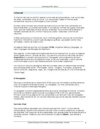 Dreamweaver MX – Básico




I n t er n et

A I nter net não não s e cons titui apenas numa r ede de computador es , mas numa r ede
de r edes , conectadas umas as outr as . Um computador ligado a I nter net pode
compar tilhar r ecur s os e infor mações a nível mundial.

Ex is tem vár ios s er viços que utiliz am es s a es tr utur a e um dos mais conhecidos é a
Wor ld Wide Web, ou s imples mente Web. É for mada por milhões de lugar es chamados
s ites , que s ão localiz ados atr avés de s eus ender eços . Es s e s is tema de ender eços é
também chamado de URL (Unifor m Res our ce Locator , localiz ador unifor me de
r ecur s os ).

A Web r evolucionou a I nter net por r eunir inter face gr áfica, r ecur s os de multimídia e
hiper tex to. Pos s ibilitou a cons tr ução de páginas gr áficas , que podem conter fotos ,
animações , tr echos de vídeo e s ons .


As páginas Web s ão es cr itas na linguagem H T ML (Hyper tex Mar kup Language), ou
s ej a, Linguagem de Mar cação de Hiper tex to.

Nas páginas , a infor mação es tá or ganiz ada de for ma hiper tex tual, ou s ej a, as páginas
es tão ligadas entr e s i, atr avés de links . I s s o per mite uma leitur a não linear do tex to.
H iper t ex t o é o conceito que pos s ibilita a " navegação" entr e s egmentos de tex to
independentemente de s ua s eqüência linear ou de s ua localiz ação, o leitor s alta de
uma infor mação a outr a, não neces s ar iamente numa or dem s eqüencial.

Um s ite é um conj unto de páginas Web es tr utur adas s obr e um deter minado conteúdo,
es te conteúdo pode conter : infor mações , tex tos , imagens , ilus tr ações , pr ogr amas ,
tex tos his tór icos , diagr amas , j ogos , etc. A página de entr ada de um s ite é chamada de
" Home Page" .


O N avegador

Par a que o conteúdo de um documento HT ML pos s a s er for matado e ex ibido devemos
us ar um pr ogr ama chamado br ows er , ou navegador . Os mais conhecidos s ão o
I nter net Ex plor er e Nets cape Navigator .

O navegador funciona independentemente de s e es tar conectado a I nter net. A melhor
for ma de s e tr abalhar des envolvendo uma página HT ML é off- line, des conectado.
Pr imeir o você cr ia as páginas em s eu computador e as tes ta por meio do navegador .
Depois , deve colocá- las em um s er vidor Web par a que outr as pes s oas também pos s am
vis ualiz á- las .


S er vidor W eb

S ão computador es equipados com s oftwar e que per mite " s er vir " a uma r ede de
computador es . Quanto mais potente o s er vidor maior e melhor poder á s er a r ede por
ele atendida. S ão máquinas de alta capacidade, com gr ande poder de pr oces s amento e
conex ões veloz es . Podemos us ar como ex emplo a máquina Obelix , que atende a
Unicamp.


                   Divisão de Serviços à Comunidade - Centro de Computação - Unicamp                 4
 