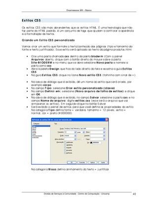 Dreamweaver MX – Básico




E s t i los CS S

Os es tilos CS S s ão mais abr andentes que os es tilos HT ML. É uma tecnologia que não
faz par te do HT ML padr ão, é um conj unto de tags que aj udam a contr olar a apar ência
e a for matação de tex tos .

Cr ian do u m E s t ilo CS S per s on aliz ado

Vamos cr iar um es tilo que for mate o tex to/conteúdo das páginas (tipo e tamanho da
fonte e tex to j us tificado). Es s e es tilo s er á aplicado ao tex to da página pr odutos .html

    •   Cr ie uma pas ta chamada cs s dentr o da pas ta bioder m (Com o painel
        Ar qu ivos aber to, clique com o botão dir eito do mous e s obr e a pas ta
        S it e-B I OD E R M e no menu que s e abr e s elecione N ova pas t a e nomeie a
        pas ta como cs s
    •   Abr a a paleta D es ign que fica do lado dir eito da tela e es colha a guia E s t ilos
        CS S
    •   Na guia E s t ilos CS S clique no ícone N ovo es t ilo CS S (folhinha com s inal de + )

    •   Na caix a de diálogo que é ex ibida, dê um nome ao es tilo que s er á cr iado, por
        ex emplo cor po
    •   No campo T ipo: s elecione Cr iar es t ilo per s on aliz ado ( clas s e)
    •   No campo D ef in ir em : s elecione ( N ovo ar qu ivo de f olh a de es t ilos ) e clique
        em OK
    •   Na caix a de diálogo que é ex ibida, no campo S alvar s elecione a pas ta cs s e no
        campo N om e do ar qu ivo: digite es t ilos .cs s (es s e s er á o ar quivo que vai
        ar maz enar os es tilos ). Em s eguida clique no botão S alvar
    •   S er á ex ibido o painel de es tilos par a que você defina as pr opr iedades do es tilo:
        Na categor ia T ipo defina fonte = ver dana, tamanho = 12 pix els , es tilo =
        nor mal, cor = pr eto (# 000000)




        Na categor ia B loco defina alinhamento do tex to = j us tificar




                   Divisão de Serviços à Comunidade - Centro de Computação - Unicamp                41
 