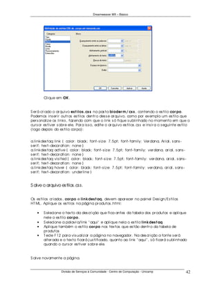 Dreamweaver MX – Básico




        Clique em OK .


S er á cr iado o ar quivo es t ilos .cs s na pas ta bioder m / cs s , contendo o es tilo cor po.
Podemos ins er ir outr os es tilos dentr o des s e ar quivo, como por ex emplo um es tilo que
per s onaliz e os links , faz endo com que o link s ó fique s ublinhado no momento em que o
cur s or es tiver s obr e ele. Par a is s o, edite o ar quivo es tilos .cs s e ins ir a o s eguinte es tilo
(logo depois do es tilo cor po):


a.linkdes taq: link { color : black; font- s iz e: 7.5pt; font- family: Ver dana, Ar ial, s ans -
s er if; tex t- decor ation: none }
a.linkdes taq: active { color : black; font- s iz e: 7.5pt; font- family: ver dana, ar ial, s ans -
s er if; tex t- decor ation: none }
a.linkdes taq: vis ited { color : black; font- s iz e: 7.5pt; font- family: ver dana, ar ial, s ans -
s er if; tex t- decor ation: none }
a.linkdes taq: hover { color : black; font- s iz e: 7.5pt; font- family: ver dana, ar ial, s ans -
s er if; tex t- decor ation: under line }


S alve o arquivo es tilos .cs s .


Os es tilos cr iados , cor po e lin kdes t aq, devem apar ecer no painel Des ign/Es tilos
HT ML. Aplique os es tilos na página pr odutos .html:

    •   S elecione o tex to da des cr ição que fica antes da tabela dos pr odutos e aplique
        nele o es tilo cor po .
    •   S elecione a palavr a/link " aqui" e aplique nela o es tilo lin kdes t aq
    •   Aplique também o es tilo cor po nos tex tos que es tão dentr o da tabela de
        pr odutos
    •   T ecle F12 par a vis ualiz ar a página no navegador . Na des cr ição a fonte s er á
        alter ada e o tex to ficar á j us tificado, quanto ao link " aqui" , s ó ficar á s ublinhado
        quando o cur s or es tiver s obr e ele.


S alve novamente a página.


                    Divisão de Serviços à Comunidade - Centro de Computação - Unicamp                   42
 