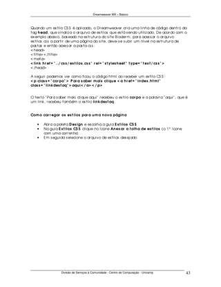 Dreamweaver MX – Básico



Quando um es tilo CS S é aplicado, o Dr eamweaver cr ia uma linha de código dentr o da
tag h ead, que s inaliz a o ar quivo de es tilos que es tá s endo utiliz ado. De acor do com o
ex emplo abaix o, bas eado na es tr utur a do s ite B ioder m, par a aces s ar o ar quivo
es tilos .cs s a par tir de uma página do s ite, deve- s e s ubir um nível na es tr utur a de
pas tas e então aces s ar a pas ta cs s :
< head>
< title> < /title>
< meta>
< lin k h r ef = " ../ cs s / es t ilos .cs s " r el= " s t yles h eet " t ype= " t ex t / cs s " >
< /head>

A s eguir podemos ver como ficou o código html ao r eceber um es tilo CS S :
< p clas s = " cor po" > P ar a s aber m ais cliqu e < a h r ef = " in dex .h t m l"
clas s = " lin kdes t aq" > aqu i< / a> < / p>


O tex to " Par a s aber mais clique aqui" r ecebeu o es tilo cor po e a palavr a " aqui" , que é
um link, r ecebeu também o es tilo lin kdes t aq.


Com o car r egar os es t ilos par a u m a n ova págin a

    •   Abr a a paleta D es ign e es colha a guia E s t ilos CS S
    •   Na guia E s t ilos CS S clique no ícone An ex ar a f olh a de es t ilos (o 1º ícone
        com uma cor r ente)
    •   Em s eguida s elecione o ar quivo de es tilos des ej ado




                   Divisão de Serviços à Comunidade - Centro de Computação - Unicamp              43
 