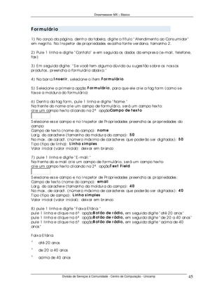 Dreamweaver MX – Básico




F or m u lár io

1) No cor po da página, dentr o da tabela, digite o título " Atendimento ao Cons umidor "
em negr ito. No I ns petor de pr opr iedades es colha fonte ver dana, tamanho 2.

2) Pule 1 linha e digite " Contato" e em s eguida os dados da empr es a (e- mail, telefone,
fax )

3) Em s eguida digite: " S e você tem alguma dúvida ou s uges tão s obr e os nos s os
pr odutos , pr eencha o for mulár io abaix o: "

4) Na bar r a I n s er ir , s elecione o ítem F or m u lár io

5) S elecione a pr imeir a opção F or m u lár io , par a que ele cr ie a tag for m (como s e
fos s e a moldur a do for mulár io)

6) Dentr o da tag for m, pule 1 linha e digite " Nome: "
Na fr ente do nome cr ie um campo de for mulár io, s er á um campo tex to:
cr ie um campo tex to clicando na 2ª opçãoCam po de t ex t o


S elecione es s e campo e no I ns petor de Pr opr iedades pr eencha as pr opr iedades do
campo:
Campo de tex to (nome do campo): n om e
Lar g. do car acter e (tamanho da moldur a do campo): 5 0
No max . de car act. (númer o máx imo de car acter es que poder ão s er digitados ): 5 0
T ipo (tipo de linha): L in h a s im ples
Valor inicial (valor inicial): deix ar em br anco

7) pule 1 linha e digite " E- mail: "
Na fr ente do e- mail cr ie um campo de for mulár io, s er á um campo tex to:
cr ie um campo tex to clicando na 2ª opçãoT ex t F ield


S elecione es s e campo e no I ns petor de Pr opr iedades pr eencha as pr opr iedades :
Campo de tex to (nome do campo): em ail
Lar g. do car acter e (tamanho da moldur a do campo): 4 0
No max . de car act. (númer o máx imo de car acter es que poder ão s er digitados ): 4 0
T ipo (tipo de campo): L in h a s im ples
Valor inicial (valor inicial): deix ar em br anco

8) pule 1 linha e digite " Faix a Etár ia: "
pule 1 linha e clique na 6ª opçãoB ot ão de r ádio, em s eguida digite " até 20 anos "
pule 1 linha e clique na 6ª opçãoB ot ão de r ádio, em s eguida digite " de 20 a 40 anos "
pule 1 linha e clique na 6ª opçãoB ot ão de r ádio, em s eguida digite " acima de 40
anos "

Faix a Etár ia:
χ
δ
ε
φ
γ
    até 20 anos
χ
δ
ε
φ
γ
    de 20 a 40 anos
χ
δ
ε
φ
γ
    acima de 40 anos




                    Divisão de Serviços à Comunidade - Centro de Computação - Unicamp          45
 