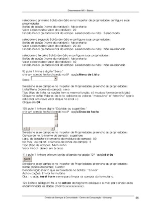 Dreamweaver MX – Básico



s elecione o pr imeir o B otão de r ádio e no I ns petor de pr opr iedades configur e s uas
pr opr iedades :
B otão de opção (nome da var iável): faix a- etar ia
Valor s elecionado (valor da var iável): 20
Es tado inicial (es tado inicial do campo: s elecionado ou não): S elecionado

s elecione o s egundo B otão de r ádio e configur e s uas pr opr iedades :
B otão de opção (nome da var iável): faix a- etar ia
Valor s elecionado (valor da var iável): 20- 40
Es tado inicial (es tado inicial do campo: s elecionado ou não): Não s elecionado

s elecione o ter ceir o B otão de r ádio e configur e s uas pr opr iedades :
B otão de opção (nome da var iável): faix a- etar ia
Valor s elecionado (valor da var iável): 40
Es tado inicial (es tado inicial do campo: s elecionado ou não): Não s elecionado

9) pule 1 linha e digite " S ex o: "
cr ie um campo tex to clicando na 8ª opçãoMen u de L is t a

S ex o:

S elecione es s e campo e no I ns petor de Pr opr iedades pr eencha as pr opr iedades :
Lis ta/Menu (nome do campo): s ex o
T ipo (tipo de lis ta, as opções tem a mes ma função, s ó muda a for ma de ex ibição)
Clique no botão Valor es da lis ta: adicione os valor es " mas culino" e " feminino" (par a
adicionar um novo valor clique no s inal + )
Clique em OK .

10) pule 1 linha e digite " Dúvidas ou s uges tões : "
cr ie um campo tex to clicando na 4ª opçãoÁr ea de t ex t o




S elecione es s e campo e no I ns petor de Pr opr iedades pr eencha as pr opr iedades :
Campo de tex to (nome do campo): s uges toes
Lar g. do car acter e (tamanho da moldur a do campo): 50
No max . de car act. (númer o de linhas do campo): 5
T ipo (tipo de campo): Multi- linha
Valor inicial: deix ar em br anco

11) pule 1 linha e cr ie um botão clicando na opção 12ª opçãoB ot ão
 Submit

S elecione es s e campo e no I ns petor de Pr opr iedades pr eencha as pr opr iedades :
B otão (nome do botão): S ubmit
Denominação (tex to que s er á ex ibido no botão): " Enviar "
Action (ação): Enviar for mulár io
Obs .: a acão r es et f or m s er ve par a limpar os campos do for mulár io.

12) Edite o código HT ML e no act ion da tag for m coloque o e- mail par a onde s er ão
encaminhados os dados (mailto: x x x x x x x x x x x ).



                  Divisão de Serviços à Comunidade - Centro de Computação - Unicamp           46
 