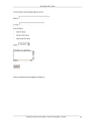 Dreamweaver MX – Básico



O for mulár io s er á ex ibido des s a for ma:



Nome:



E- mail:

Faix a Etár ia:
χ
δ
ε
φ
γ
       até 20 anos
χ
δ
ε
φ
γ
       de 20 a 40 anos
χ
δ
ε
φ
γ
       acima de 40 anos


              mas culino
S ex o:


Dúvidas ou s uges tões :




    S ubmit




S alve novamente es s a página e feche- a.




                       Divisão de Serviços à Comunidade - Centro de Computação - Unicamp   47
 