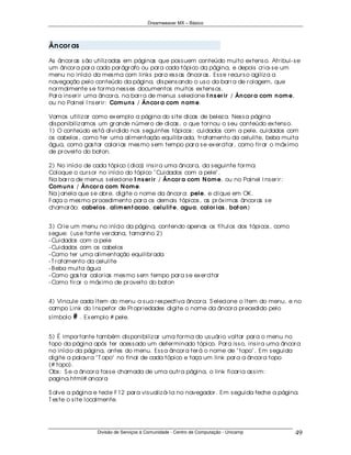 Dreamweaver MX – Básico




Ân cor as

As âncor as s ão utiliz adas em páginas que pos s uem conteúdo muito ex tens o. Atr ibui- s e
um âncor a par a cada par ágr afo ou par a cada tópico da página, e depois cr ia- s e um
menu no início da mes ma com links par a es s as âncor as . Es s e r ecur s o agiliz a a
navegação pelo conteúdo da página, dis pens ando o us o da bar r a de r olagem, que
nor malmente s e for ma nes s es documentos muitos ex tens os .
Par a ins er ir uma âncor a, na bar r a de menus s elecione I n s er ir / Ân cor a com n om e,
ou no Painel I ns er ir : Com u n s / Ân cor a com n om e.

Vamos utiliz ar como ex emplo a página do s ite dicas de belez a. Nes s a página
dis ponibiliz amos um gr ande númer o de dicas , o que tor nou o s eu conteúdo ex tens o.
1) O conteúdo es tá dividido nos s eguintes tópicos : cuidados com a pele, cuidados com
os cabelos , como ter uma alimentação equilibr ada, tr atamento da celulite, beba muita
água, como gas tar calor ias mes mo s em tempo par a s e ex er citar , como tir ar o máx imo
de pr oveito do baton.

2) No início de cada tópico (dica) ins ir a uma âncor a, da s eguinte for ma:
Coloque o cur s or no início do tópico " Cuidados com a pele" .
Na bar r a de menus s elecione I n s er ir / Ân cor a com N om e, ou no Painel I ns er ir :
Com u n s / Ân cor a com N om e.
Na j anela que s e abr e, digite o nome da âncor a: pele, e clique em OK .
Faça o mes mo pr ocedimento par a os demais tópicos , as pr óx imas âncor as s e
chamar ão: cabelos , alim en t acao, celu lit e, agu a, calor ias , bat on )


3) Cr ie um menu no início da página, contendo apenas os títulos dos tópicos , como
s egue: (us e fonte ver dana, tamanho 2)
- Cuidados com a pele
- Cuidados com os cabelos
- Como ter uma alimentação equilibr ada
- T r atamento da celulite
- B eba muita água
- Como gas tar calor ias mes mo s em tempo par a s e ex er citar
- Como tir ar o máx imo de pr oveito do baton


4) Vincule cada ítem do menu a s ua r es pectiva âncor a. S elecione o ítem do menu, e no
campo Link do I ns petor de Pr opr iedades digite o nome da âncor a pr ecedido pelo
s ímbolo # . Ex emplo # pele.


5) É impor tante também dis ponibiliz ar uma for ma do us uár io voltar par a o menu no
topo da página após ter aces s ado um deter minado tópico. Par a is s o, ins ir a uma âncor a
no início da página, antes do menu. Es s a âncor a ter á o nome de " topo" . Em s eguida
digite a palavr a " T opo" no final de cada tópico e faça um link par a a âncor a topo
(# topo).
Obs : S e a âncor a fos s e chamada de uma outr a página, o link ficar ia as s im:
pagina.html# ancor a

S alve a página e tecle F12 par a vis ualiz á- la no navegador . Em s eguida feche a página.
T es te o s ite localmente.




                  Divisão de Serviços à Comunidade - Centro de Computação - Unicamp           49
 