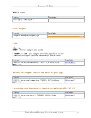 Dreamweaver MX – Básico




W idt h = lar gur a


Ex emplo:                                                   Res ultado:
< HR S I Z E= 2 width= 100% >




I n s er ir im agen s


Ex emplo:                                                  Res ultado:
< img s r c= " ex emplos /imagem.j pg>




L in ks


< A> < / A>
H R E F = r efer ência a página a s er aber ta

T AR GE T = _ B L AN K : abr e a página em uma nova j anela do br ows er
Chamando uma página: (ar quivos com ex tens ão .htm ou .html)


Ex emplo:                                                                               Res ultado:
< A HREF= " /ex emplos /Pagina.html" T ARGET = _ B LANK > Clique                        Clique aqui! ! !
aqui! ! ! < /A>




E x ibin do u m a im agem : ( ar qu ivos com ex t en s ão .gif ou .j pg)


Ex emplo:                                                                               Res ultado:
< A HREF= " /ex emplos /I magem.j pg" T ARGET = _ B LANK > Clique                       Clique aqui! ! !
aqui! ! ! < /A>



F az en do dow n load de u m ar qu ivo: ( ar qu ivos com ex t en s ão .D OC, .T XT , .Z I P )


Ex emplo:                                                                               Res ultado:
< A HREF= " /ex emplos /tex to.tx t" T ARGET = _ B LANK > Clique                        Clique aqui! ! !
aqui! ! ! < /A>




                    Divisão de Serviços à Comunidade - Centro de Computação - Unicamp                      8
 
