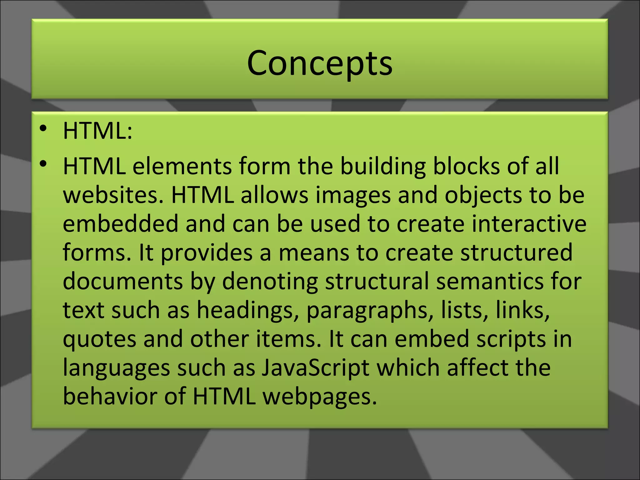Concepts HTML: HTML elements form the building blocks of all websites. HTML allows images and objects to be embedded and can be used to create interactive forms. It provides a means to create structured documents by denoting structural semantics for text such as headings, paragraphs, lists, links, quotes and other items. It can embed scripts in languages such as JavaScript which affect the behavior of HTML webpages. 