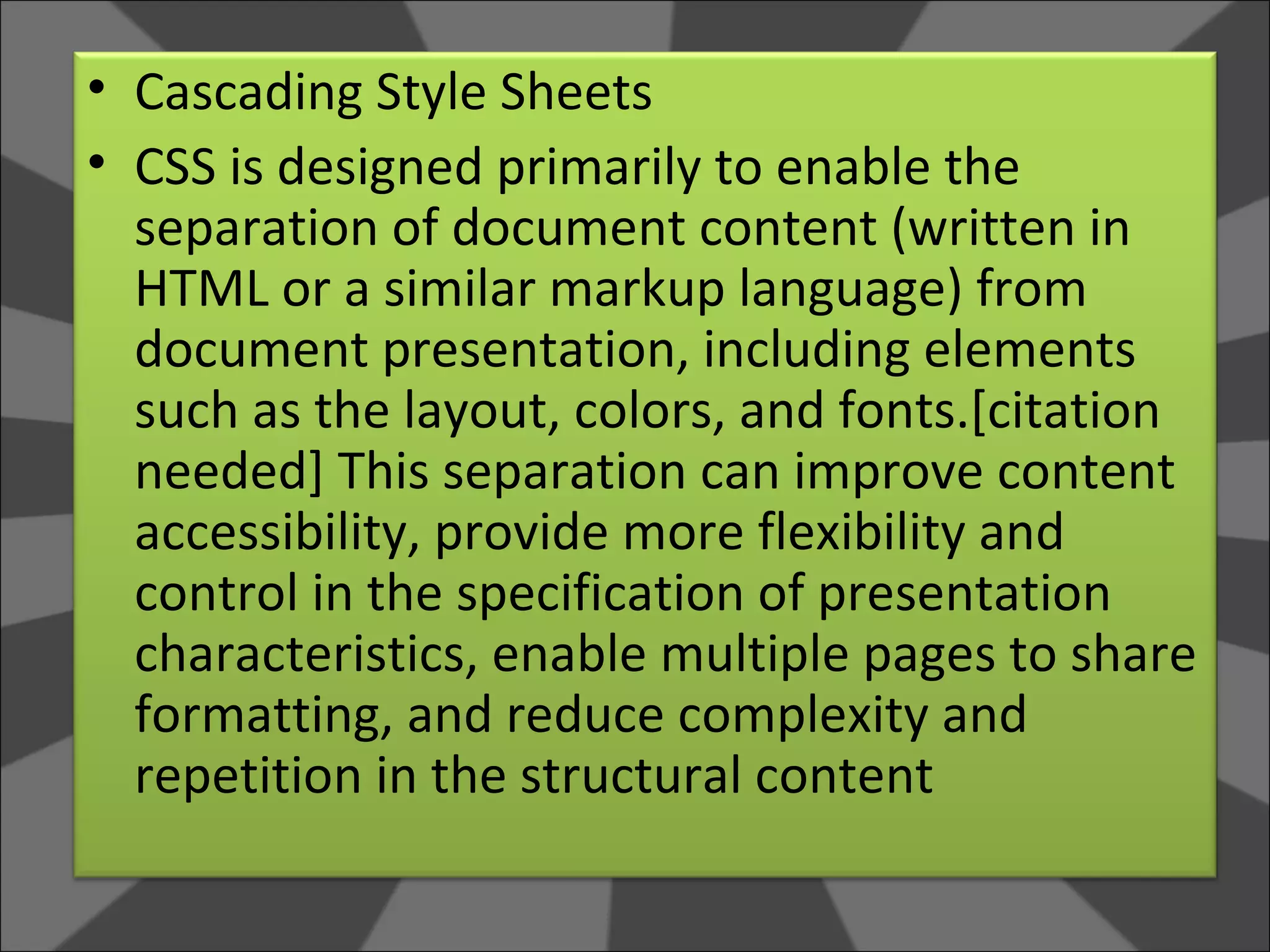 Cascading Style Sheets CSS is designed primarily to enable the separation of document content (written in HTML or a similar markup language) from document presentation, including elements such as the layout, colors, and fonts.[citation needed] This separation can improve content accessibility, provide more flexibility and control in the specification of presentation characteristics, enable multiple pages to share formatting, and reduce complexity and repetition in the structural content  