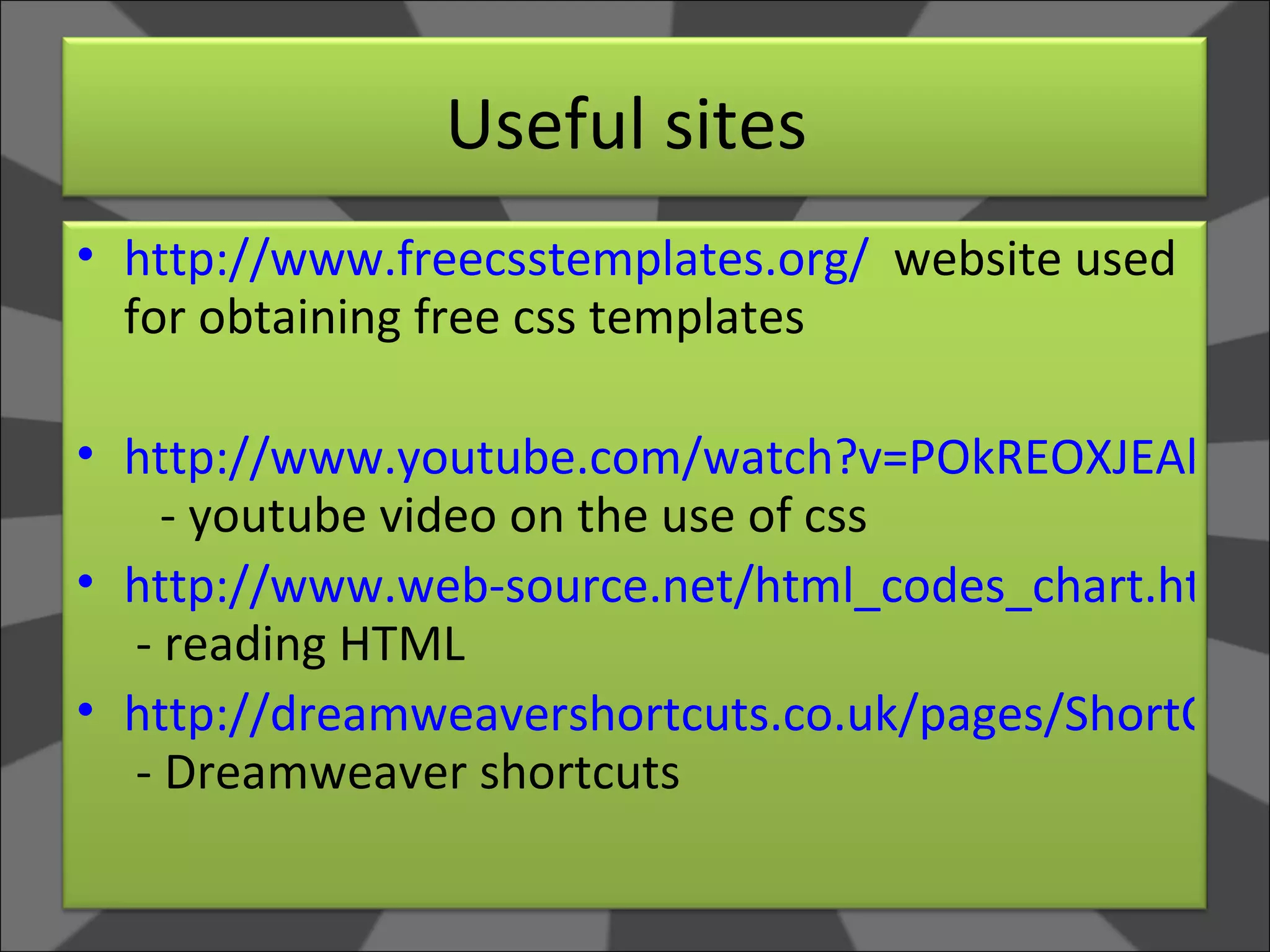 Useful sites  http://www.freecsstemplates.org/   website used for obtaining free css templates  http://www.youtube.com/watch?v=POkREOXJEAk   - youtube video on the use of css http://www.web-source.net/html_codes_chart.htm   - reading HTML http://dreamweavershortcuts.co.uk/pages/ShortCutsbyFkey.htm  - Dreamweaver shortcuts 