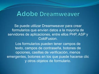 AdobeDreamweaverSe puede utilizar Dreamweaver para crear formularios que envíen datos a la mayoría de servidores de aplicaciones, entre ellos PHP, ASP y ColdFusion.Los formularios pueden tener campos de texto, campos de contraseña, botones de opciones, casillas de verificación, menús emergentes, botones en los que puede hacerse clic y otros objetos de formulario.