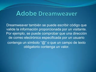 AdobeDreamweaverDreamweaver también se puede escribir código que valide la información proporcionada por un visitante. Por ejemplo, se puede comprobar que una dirección de correo electrónico especificada por un usuariocontenga un símbolo “@” o que un campo de texto obligatorio contenga un valor.
