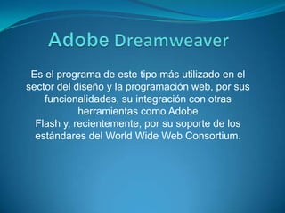 AdobeDreamweaverEs el programa de este tipo más utilizado en el sector del diseño y la programación web, por sus funcionalidades, su integración con otras herramientas como Adobe Flash y, recientemente, por su soporte de los estándares del WorldWide Web Consortium. 