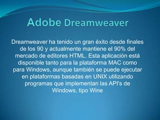 AdobeDreamweaverDreamweaver ha tenido un gran éxito desde finales de los 90 y actualmente mantiene el 90% del mercado de editores HTML. Esta aplicación está disponible tanto para la plataforma MAC como para Windows, aunque también se puede ejecutar en plataformas basadas en UNIX utilizando programas que implementan las API's de Windows, tipo Wine