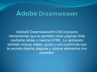 AdobeDreamweaverAdobe® Dreamweaver® CS5 incorpora herramientas que le permiten crear páginas Web mediante tablas y marcos HTML. La aplicación también incluye reglas, guías y una cuadrícula que le permite diseñar páginas y colocar elementos con precisión.