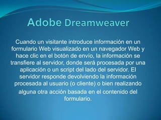 AdobeDreamweaverCuando un visitante introduce información en un formulario Web visualizado en un navegador Web y hace clic en el botón de envío, la información se transfiere al servidor, donde será procesada por una aplicación o un script del lado del servidor. El servidor responde devolviendo la información procesada al usuario (o cliente) o bien realizandoalguna otra acción basada en el contenido del formulario.
