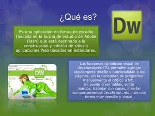 ¿Qué es? Es una aplicación en forma de estudio (basada en la forma de estudio de Adobe Flash) que está destinada a la construcción y edición de sitios y aplicaciones Web basados en estándares.Las funciones de edición visual de Dreamweaver CS4 permiten agregar rápidamente diseño y funcionalidad a las páginas, sin la necesidad de programar manualmente el código HTML.Se puede crear tablas, editar marcos, trabajar con capas, insertar comportamientos JavaScript, etc.., de una forma muy sencilla y visual.