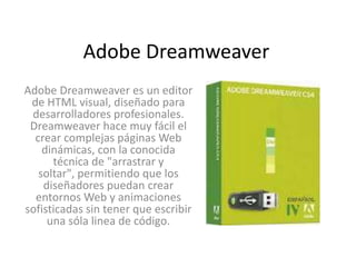 Adobe Dreamweaver
Adobe Dreamweaver es un editor
 de HTML visual, diseñado para
 desarrolladores profesionales.
 Dreamweaver hace muy fácil el
  crear complejas páginas Web
    dinámicas, con la conocida
      técnica de "arrastrar y
   soltar", permitiendo que los
    diseñadores puedan crear
  entornos Web y animaciones
sofisticadas sin tener que escribir
     una sóla linea de código.
 