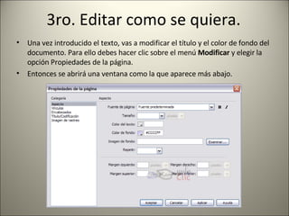 3ro. Editar como se quiera. Una vez introducido el texto, vas a modificar el título y el color de fondo del documento. Para ello debes hacer clic sobre el menú  Modificar  y elegir la opción Propiedades de la página. Entonces se abrirá una ventana como la que aparece más abajo. 