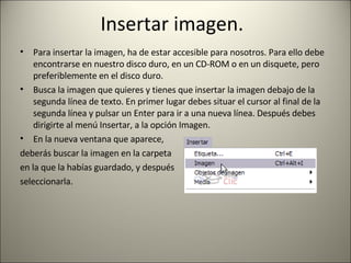 Insertar imagen.  Para insertar la imagen, ha de estar accesible para nosotros. Para ello debe encontrarse en nuestro disco duro, en un CD-ROM o en un disquete, pero preferiblemente en el disco duro. Busca la imagen que quieres y tienes que insertar la imagen debajo de la segunda línea de texto. En primer lugar debes situar el cursor al final de la segunda línea y pulsar un Enter para ir a una nueva línea. Después debes dirigirte al menú Insertar, a la opción Imagen. En la nueva ventana que aparece,  deberás buscar la imagen en la carpeta en la que la habías guardado, y después seleccionarla. 