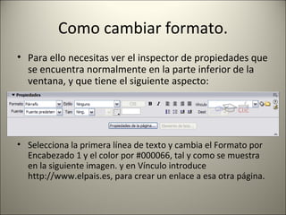 Como cambiar formato. Para ello necesitas ver el inspector de propiedades que se encuentra normalmente en la parte inferior de la ventana, y que tiene el siguiente aspecto: Selecciona la primera línea de texto y cambia el Formato por Encabezado 1 y el color por #000066, tal y como se muestra en la siguiente imagen. y en Vínculo introduce http://www.elpais.es, para crear un enlace a esa otra página. 
