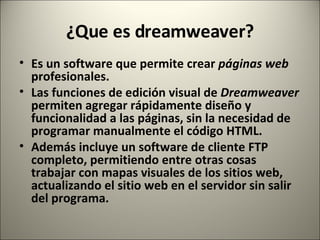 ¿Que es dreamweaver? Es un software que permite crear  páginas web  profesionales. Las funciones de edición visual de  Dreamweaver  permiten agregar rápidamente diseño y funcionalidad a las páginas, sin la necesidad de programar manualmente el código HTML. Además incluye un software de cliente FTP completo, permitiendo entre otras cosas trabajar con mapas visuales de los sitios web, actualizando el sitio web en el servidor sin salir del programa. 