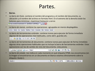 Partes. Barras. La barra de título.  contiene el nombre del programa y el nombre del documento, su ubicación y el nombre del archivo en formato html. En el extremo de la derecha están los botones para minimizar, maximizar/restaurar y cerrar. La barra de menús.  contiene las operaciones  agrupadas en menús desplegables.  La barra de herramientas estándar.  contiene iconos para ejecutar de forma inmediata algunas de las operaciones más habituales, como abrir, guardar,etc. La barra de herramientas de documento.  contiene iconos para ejecutar de forma inmediata algunas otras operaciones habituales que no incluye la barra de herramientas estándar. Estas operaciones son las de cambio de vista del documento, vista previa. La barra de estado.  nos indica en cada momento en qué etiqueta HTML nos encontramos (en la imagen al encontrarnos en un documento en blanco estamos directamente sobre la etiqueta <body>).  
