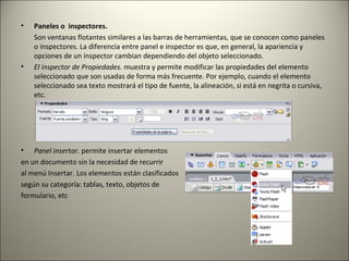 Paneles o  inspectores. Son ventanas flotantes similares a las barras de herramientas, que se conocen como paneles o inspectores. La diferencia entre panel e inspector es que, en general, la apariencia y opciones de un inspector cambian dependiendo del objeto seleccionado. El inspector de Propiedades.  muestra y permite modificar las propiedades del elemento seleccionado que son usadas de forma más frecuente. Por ejemplo, cuando el elemento seleccionado sea texto mostrará el tipo de fuente, la alineación, si está en negrita o cursiva, etc. Panel insertar.  permite insertar elementos  en un documento sin la necesidad de recurrir al menú Insertar. Los elementos están clasificados según su categoría: tablas, texto, objetos de  formulario, etc 