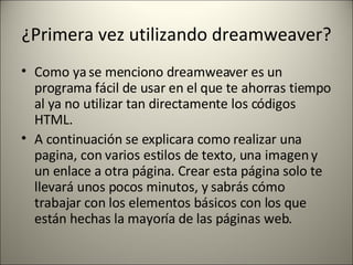 ¿Primera vez utilizando dreamweaver? Como ya se menciono dreamweaver es un programa fácil de usar en el que te ahorras tiempo al ya no utilizar tan directamente los códigos HTML. A continuación se explicara como realizar una pagina, con varios estilos de texto, una imagen y un enlace a otra página. Crear esta página solo te llevará unos pocos minutos, y sabrás cómo trabajar con los elementos básicos con los que están hechas la mayoría de las páginas web. 
