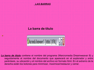      LAS BARRAS    La barra de título                                                                                                                         La barra de título  contiene el nombre del programa (Marcromedia Dreamweaver 8) y seguidamente el nombre del documento que aparecerá en el explorador y entre paréntesis, su ubicación y el nombre del archivo en formato html. En el extremo de la derecha están los botones para minimizar, maximizar/restaurar y cerrar. 