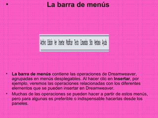 La barra de menús La barra de menús  contiene las operaciones de Dreamweaver, agrupadas en menús desplegables. Al hacer clic en  Insertar , por ejemplo, veremos las operaciones relacionadas con los diferentes elementos que se pueden insertar en Dreamweaver.  Muchas de las operaciones se pueden hacer a partir de estos menús, pero para algunas es preferible o indispensable hacerlas desde los paneles. 