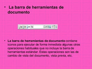La barra de herramientas de documento La barra de herramientas de documento  contiene iconos para ejecutar de forma inmediata algunas otras operaciones habituales que no incluye la barra de herramientas estándar. Estas operaciones son las de cambio de vista del documento, vista previa, etc. 