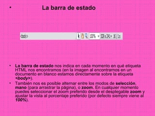 La barra de estado  La barra de estado  nos indica en cada momento en qué etiqueta HTML nos encontramos (en la imagen al encontrarnos en un documento en blanco estamos directamente sobre la etiqueta  <body> ).  También nos es posible alternar entre los modos de  selección ,  mano  (para arrastrar la página), o  zoom . En cualquier momento puedes seleccionar el zoom preferido desde el desplegable  zoom  y ajustar la vista al porcentaje preferido (por defecto siempre viene al  100% ).  