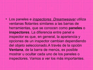 Los paneles e  inspectores  Dreamweaver  utiliza ventanas flotantes similares a las barras de herramientas, que se conocen como  paneles  o  inspectores . La diferencia entre panel e inspector es que, en general, la apariencia y opciones de un inspector cambian dependiendo del objeto seleccionado.A través de la opción  Ventana , de la barra de menús, es posible mostrar u ocultar cada uno de los paneles o inspectores. Vamos a ver los más importantes.  