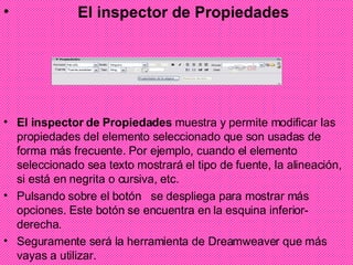 El inspector de Propiedades El inspector de Propiedades  muestra y permite modificar las propiedades del elemento seleccionado que son usadas de forma más frecuente. Por ejemplo, cuando el elemento seleccionado sea texto mostrará el tipo de fuente, la alineación, si está en negrita o cursiva, etc. Pulsando sobre el botón  se despliega para mostrar más opciones. Este botón se encuentra en la esquina inferior-derecha. Seguramente será la herramienta de Dreamweaver que más vayas a utilizar. 