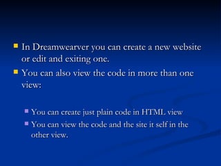    In Dreamwearver you can create a new website
    or edit and exiting one.
   You can also view the code in more than one
    view:

     You can create just plain code in HTML view
     You can view the code and the site it self in the
      other view.
 