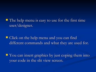    The help menu is easy to use for the first time
    user/designer.

   Click on the help menu and you can find
    different commands and what they are used for.

   You can insert graphics by just coping them into
    your code in the slit view screen.
 