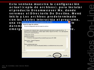 E s t a v e n t a n a m u e s t r a la c o n f ig u r a c ió n
         a c t u a l ( c o p ia d e a r c h iv o s ) , p a r a in s t a la r
         e l p ro d uc to D re a mw e a ve r M x, d o nd e
         v e r e m o s e l D ir e c t o r io D e D e s t in o , M e n ú
         In ic io y L o s a r c h iv o s p r e d e t e r m in a d o
         c o n lo s c u a le s in t e r a c t ú a e l p r o g r a m a ,




                                                                               Tecnologías Web
         u n a v e z r e v is a d a la c o n f ig u r a c ió n le
         d a r e m o s c lic iz q u ie r d o e n e l b o t ó n
         e m e r g e n t e c o n la le y e n d a s ig u ie n t e .




Ing. En Sistemas Juan Carlos Pérez
Reyes
 