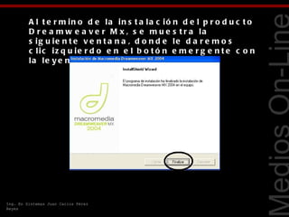 A l t e r m in o d e la in s t a la c ió n d e l p r o d u c t o
         D r e a m w e a v e r M x , s e m u e s t r a la
         s ig u ie n t e v e n t a n a , d o n d e le d a r e m o s
         c lic iz q u ie r d o e n e l b o t ó n e m e r g e n t e c o n
         la le y e n d a F in a liz a r .




                                                                            Tecnologías Web
Ing. En Sistemas Juan Carlos Pérez
Reyes
 
