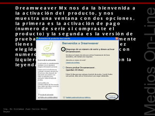 D r e a m w e a v e r M x n o s d a la b ie n v e n id a a
         la a c t iv a c ió n d e l p r o d u c t o , y n o s
         m u e s t r a u n a v e n t a n a c o n d o s o p c io n e s ,
         la p r im e r a e s la a c t iv a c ió n d e p a g o
         ( n u m e r o d e s e r ie s i c o m p r a s t e e l
         p r o d u c t o ) y la s e g u n d a e s la v e r s ió n d e




                                                                               Tecnologías Web
         p r u e b a ( s i lo d e s c a r g a s t e g r a t u it a m e n t e
         t ie n e s 3 0 d ía s d e l p r o d u c t o ) , u n a v e z
         e le g id a la a c t iv a c ió n d e l p r o d u c t o c o n
         n u m e r o d e s e r ie le d a r e m o s c lic
         iz q u ie r d o e n e l b o t ó n e m e r g e n t e c o n la
         le y e n d a C o n t in u a r .




Ing. En Sistemas Juan Carlos Pérez
Reyes
 