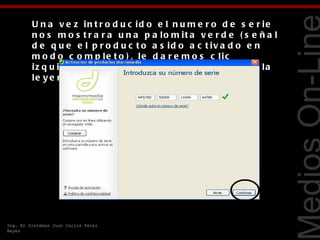 U n a v e z in t r o d u c id o e l n u m e r o d e s e r ie
         n o s m o s t r a r a u n a p a lo m it a v e r d e ( s e ñ a l
         d e q u e e l p r o d u c t o a s id o a c t iv a d o e n
         m o d o c o m p le t o ) , le d a r e m o s c lic
         iz q u ie r d o e n e l b o t ó n e m e r g e n t e c o n la




                                                                           Tecnologías Web
         le y e n d a C o n t in u a r .




Ing. En Sistemas Juan Carlos Pérez
Reyes
 