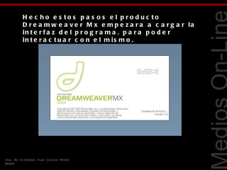 H e c ho e s to s p a s o s e l p ro d uc to
         D r e a m w e a v e r M x e m p e z a r a a c a r g a r la
         in t e r f a z d e l p r o g r a m a , p a r a p o d e r
         in t e r a c t u a r c o n e l m is m o .




                                                                      Tecnologías Web
Ing. En Sistemas Juan Carlos Pérez
Reyes
 