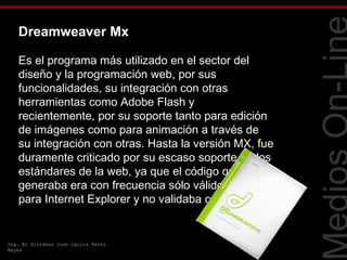 Dreamweaver Mx

   Es el programa más utilizado en el sector del
   diseño y la programación web, por sus




                                                        Tecnologías Web
   funcionalidades, su integración con otras
   herramientas como Adobe Flash y
   recientemente, por su soporte tanto para edición
   de imágenes como para animación a través de
   su integración con otras. Hasta la versión MX, fue
   duramente criticado por su escaso soporte de los
   estándares de la web, ya que el código que
   generaba era con frecuencia sólo válido
   para Internet Explorer y no validaba como HTML.


Ing. En Sistemas Juan Carlos Pérez
Reyes
 