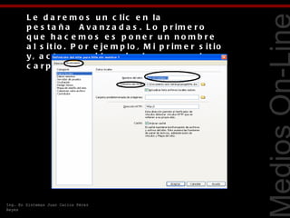 L e d a r e m o s u n c lic e n la
        p e s t a ñ a   A v a n z a d a s . L o p r im e r o
        que ha c e mos e s pone r un nombre
        a l s it io . P o r e je m p lo , M i p r im e r s it io
        y , a c t o s e g u id o , p in c h a m o s e n la




                                                                   Tecnologías Web
        c a r p e t a d e C a r p e t a r a íz lo c a l.




Ing. En Sistemas Juan Carlos Pérez
Reyes
 