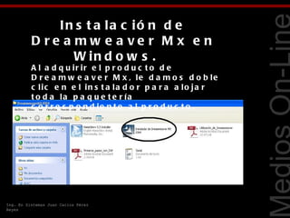 In s t a la c ió n d e
          D re a mw e a ve r M x e n
                 W in d o w s .  




                                                               Tecnologías Web
          A l a d q u ir ir e l p r o d u c t o d e
          D r e a m w e a v e r M x , le d a m o s d o b le
          c lic e n e l in s t a la d o r p a r a a lo ja r
          t o d a la p a q u e t e r ía
          c o r r e s p o n d ie n t e a l p r o d u c t o .




Ing. En Sistemas Juan Carlos Pérez
Reyes
 