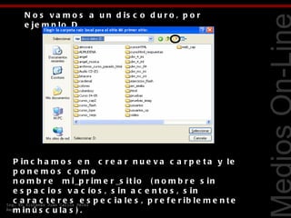 N o s v a m o s a u n d is c o d u r o , p o r
     e je m p lo D




                                                                         Tecnologías Web
   P in c h a m o s e n   c r e a r n u e v a c a r p e t a y le
   pone mos c omo
   n o m b r e   m i _p r i m e r _s i t i o   ( n o m b r e s i n
   e s p a c io s v a c ío s , s in a c e n t o s , s in
   c a r a c t e r e s e s p e c ia le s , p r e f e r ib le m e n t e
Ing. En Sistemas Juan Carlos Pérez
Reyes i n ú s c u l a s ) .  
   m
 