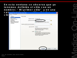 E n e s ta v e n ta n a s e o b s e r v a q u e ya
   t e n e m o s d e f in id o e l s it io c o n u n
   n o m b r e : “ M i p r im e r s it io ” y e n u n a
   c a r p e t a m i _p r i m e r _s i t i o . L e d a m o s
   c lic e n e l b o t ó n A c e p t a r .




                                                               Tecnologías Web
Ing. En Sistemas Juan Carlos Pérez
Reyes
 