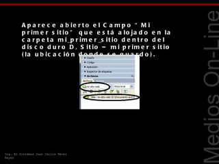 A p a r e c e a b ie r t o e l C a m p o “ M i
         p r im e r s it io ” q u e e s t á a lo ja d o e n la
         c a r p e t a m i _p r i m e r _s i t i o d e n t r o d e l
         d is c o d u r o D , S it io – m i p r im e r s it io




                                                                       Tecnologías Web
         ( la u b ic a c ió n d o n d e s e g u a r d o ) .




Ing. En Sistemas Juan Carlos Pérez
Reyes
 
