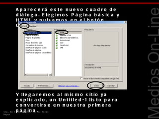 A p a re c e rá e s te nue vo c ua d ro d e
           d iá lo g o . E le g im o s P á g in a b á s ic a y
           H T M L y p u ls a m o s e n e l b o t ó n
           C re a r.




                                                                    Tecnologías Web
           Y lle g a r e m o s a l m is m o s it io y a
           e x p lic a d o , u n U n t it le d -1 lis t o p a r a
           c o n v e r t ir s e e n n u e s t r a p r im e r a
Ing. En    p á g in a .
          Sistemas Juan Carlos Pérez
Reyes
 