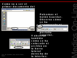 C o mo va a s e r e l
p r im e r d o c u m e n t o d e l
s it io , p o d e m o s
lla m a r lo in d e x . h t m .
                                               P u ls a m o s e l
                                               b o tó n G ua rd a r.




                                                                          Tecnologías Web
                                               O b s e rva c ó mo
                                               s e ha
                                               in c o r p o r a d o e l
                                               nombre de l
                                               a r c h iv o e n la
                                               p e s ta ña
                                     Y o b s e r v ae r i o r .
                                               s up
                                     t a m b ié n
                                     c ómo s e ha
                                     c o lo c a d o e l
                                     a r c h iv o e n
                                     la b a r r a
                                     la t e r a l
Ing. En Sistemas Juan Carlos Pérez   de re c ha de
Reyes
                                     la in t e r f a z :
 